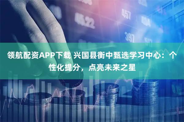领航配资APP下载 兴国县衡中甄选学习中心：个性化提分，点亮未来之星