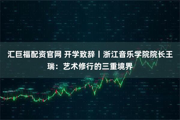 汇巨福配资官网 开学致辞丨浙江音乐学院院长王瑞：艺术修行的三重境界