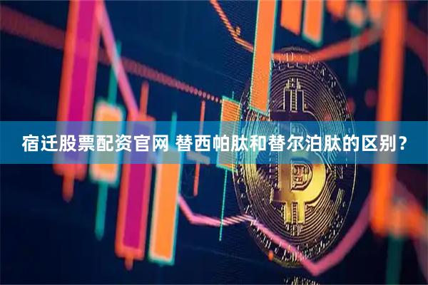 宿迁股票配资官网 替西帕肽和替尔泊肽的区别？