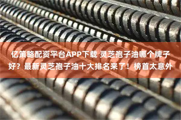 亿策略配资平台APP下载 灵芝孢子油哪个牌子好？最新灵芝孢子油十大排名来了！榜首太意外