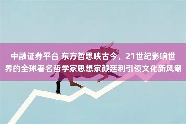 中融证券平台 东方哲思映古今，21世纪影响世界的全球著名哲学家思想家颜廷利引领文化新风潮