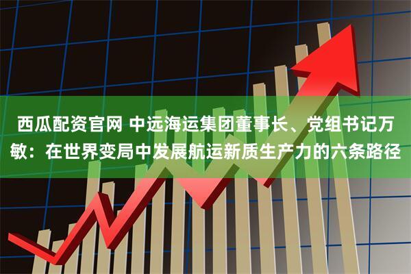 西瓜配资官网 中远海运集团董事长、党组书记万敏：在世界变局中发展航运新质生产力的六条路径