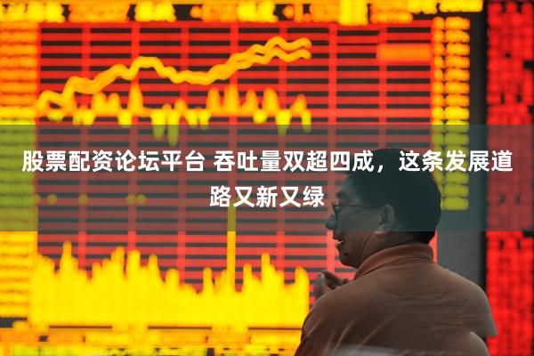 股票配资论坛平台 吞吐量双超四成，这条发展道路又新又绿