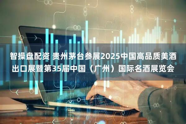 智操盘配资 贵州茅台参展2025中国高品质美酒出口展暨第35届中国（广州）国际名酒展览会