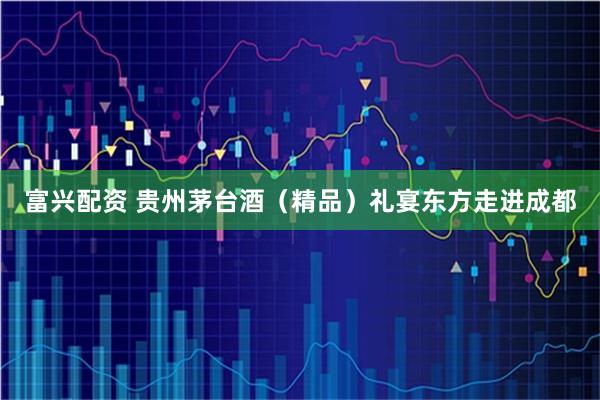 富兴配资 贵州茅台酒（精品）礼宴东方走进成都