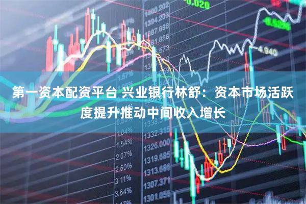 第一资本配资平台 兴业银行林舒：资本市场活跃度提升推动中间收入增长
