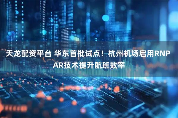天龙配资平台 华东首批试点！杭州机场启用RNP AR技术提升航班效率