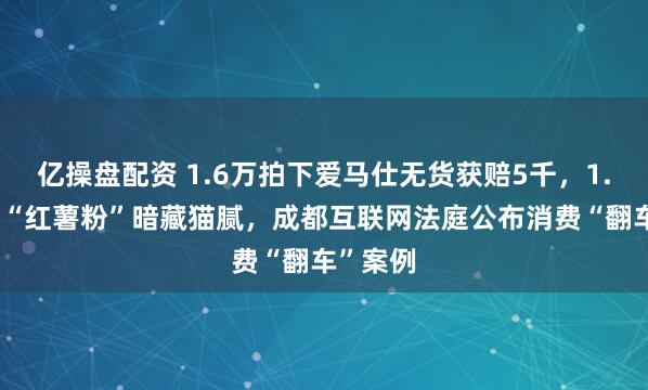 亿操盘配资 1.6万拍下爱马仕无货获赔5千，1.16元的“红薯粉”暗藏猫腻，成都互联网法庭公布消费“翻车”案例