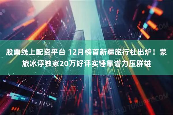 股票线上配资平台 12月榜首新疆旅行社出炉！蒙旅冰浮独家20万好评实锤靠谱力压群雄