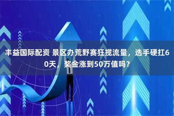 丰益国际配资 景区办荒野赛狂揽流量，选手硬扛60天，奖金涨到50万值吗？
