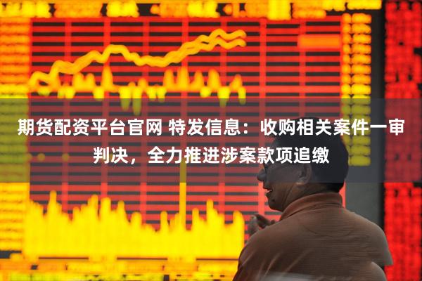 期货配资平台官网 特发信息：收购相关案件一审判决，全力推进涉案款项追缴