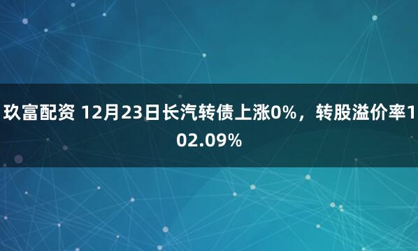 玖富配资 12月23日长汽转债上涨0%，转股溢价率102.09%