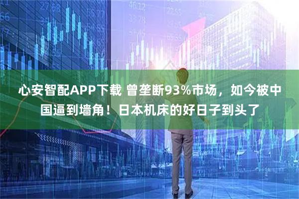 心安智配APP下载 曾垄断93%市场，如今被中国逼到墙角！日本机床的好日子到头了