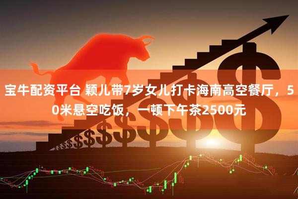 宝牛配资平台 颖儿带7岁女儿打卡海南高空餐厅，50米悬空吃饭，一顿下午茶2500元