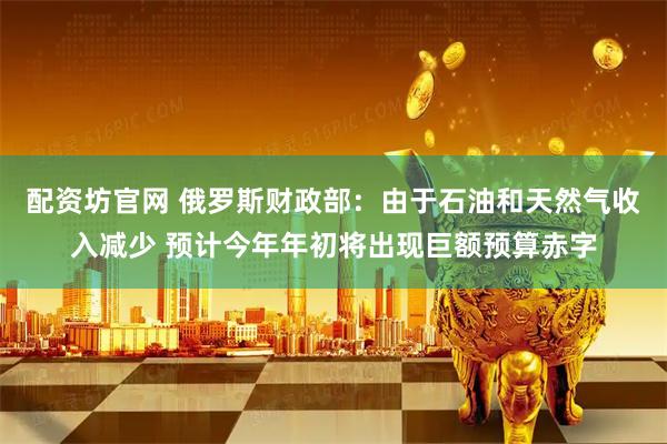 配资坊官网 俄罗斯财政部：由于石油和天然气收入减少 预计今年年初将出现巨额预算赤字