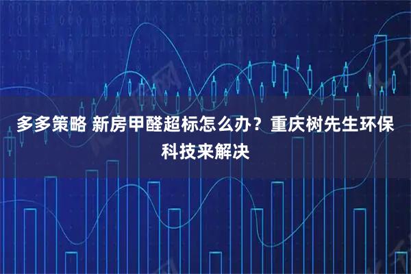 多多策略 新房甲醛超标怎么办？重庆树先生环保科技来解决