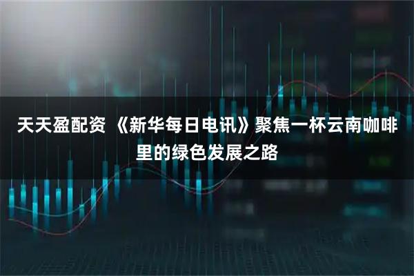 天天盈配资 《新华每日电讯》聚焦一杯云南咖啡里的绿色发展之路