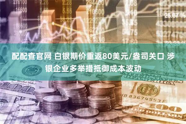 配配查官网 白银期价重返80美元/盎司关口 涉银企业多举措抵御成本波动