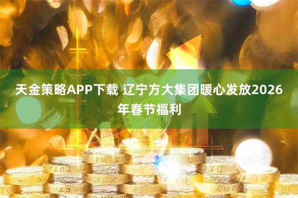 天金策略APP下载 辽宁方大集团暖心发放2026年春节福利