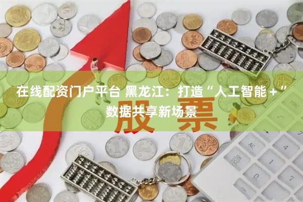 在线配资门户平台 黑龙江：打造“人工智能＋”数据共享新场景