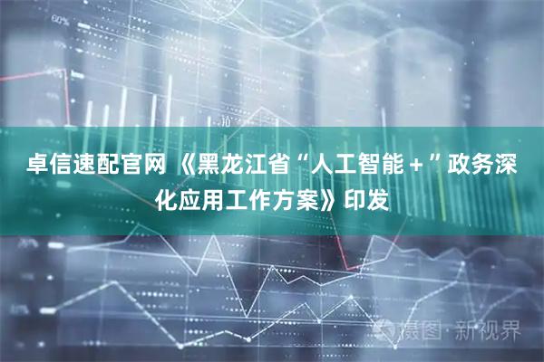 卓信速配官网 《黑龙江省“人工智能＋”政务深化应用工作方案》印发