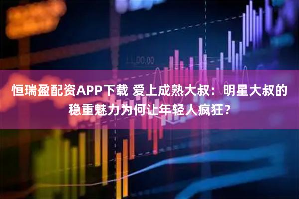 恒瑞盈配资APP下载 爱上成熟大叔：明星大叔的稳重魅力为何让年轻人疯狂？