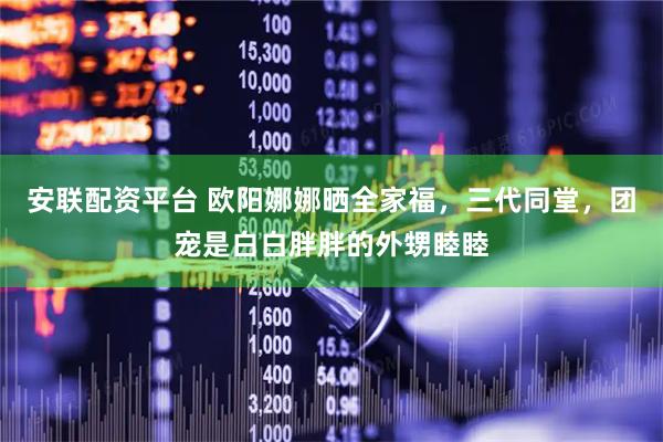 安联配资平台 欧阳娜娜晒全家福，三代同堂，团宠是白白胖胖的外甥睦睦