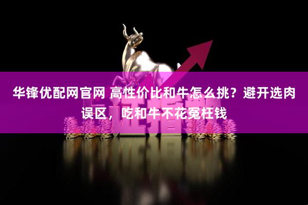 华锋优配网官网 高性价比和牛怎么挑？避开选肉误区，吃和牛不花冤枉钱