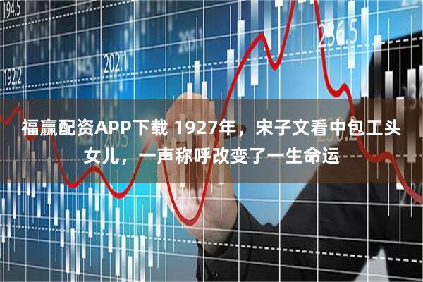 福赢配资APP下载 1927年，宋子文看中包工头女儿，一声称呼改变了一生命运