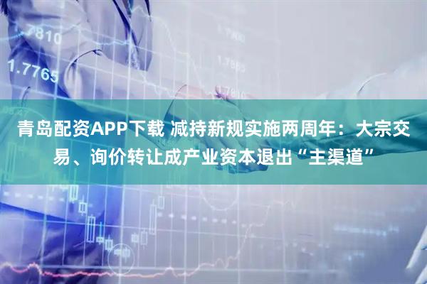 青岛配资APP下载 减持新规实施两周年：大宗交易、询价转让成产业资本退出“主渠道”